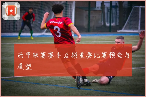 西甲联赛赛季后期重要比赛预告与展望