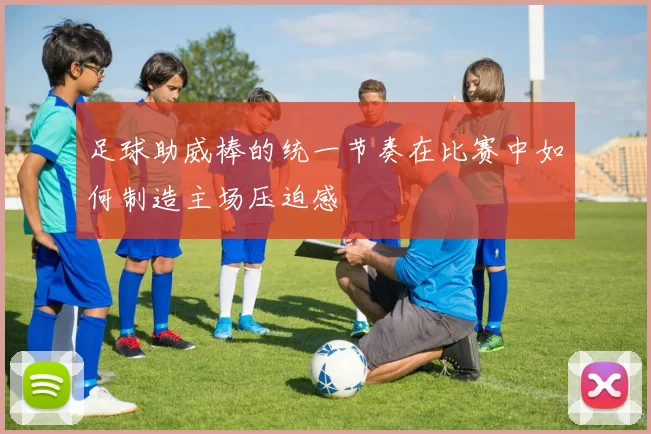 足球助威棒的统一节奏在比赛中如何制造主场压迫感